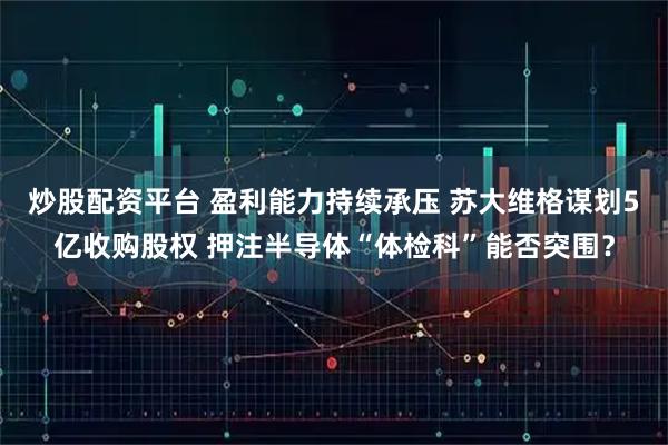 炒股配资平台 盈利能力持续承压 苏大维格谋划5亿收购股权 押注半导体“体检科”能否突围?