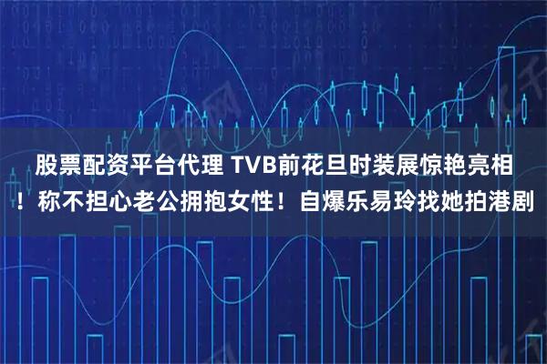 股票配资平台代理 TVB前花旦时装展惊艳亮相!称不担心老公拥抱女性!自爆乐易玲找她拍港剧