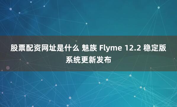 股票配资网址是什么 魅族 Flyme 12.2 稳定版系统更新发布