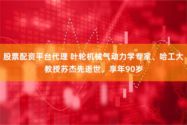 股票配资平台代理 叶轮机械气动力学专家、哈工大教授苏杰先逝世，享年90岁