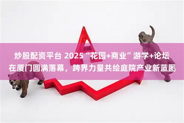 炒股配资平台 2025“花园+商业”游学+论坛在厦门圆满落幕,跨界力量共绘庭院产业新蓝图