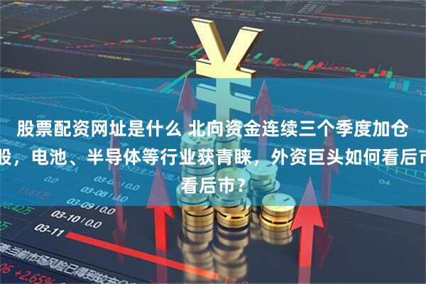 股票配资网址是什么 北向资金连续三个季度加仓A股,电池、半导体等行业获青睐,外资巨头如何看后市?