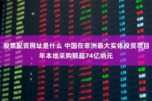股票配资网址是什么 中国在非洲最大实体投资项目年本地采购额超74亿纳元