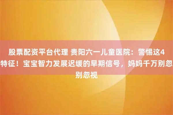 股票配资平台代理 贵阳六一儿童医院：警惕这4个特征！宝宝智力发展迟缓的早期信号，妈妈千万别忽视