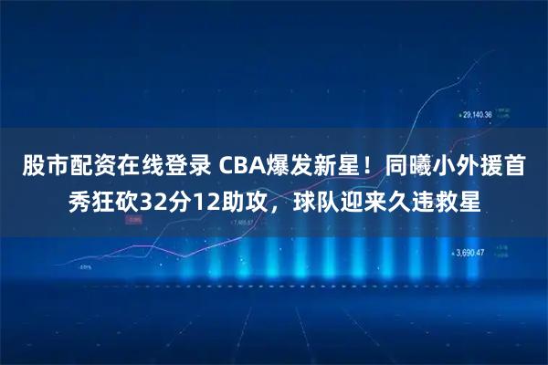 股市配资在线登录 CBA爆发新星！同曦小外援首秀狂砍32分12助攻，球队迎来久违救星