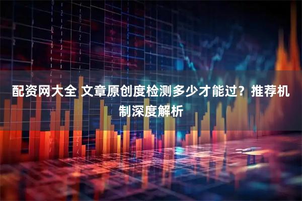 配资网大全 文章原创度检测多少才能过？推荐机制深度解析
